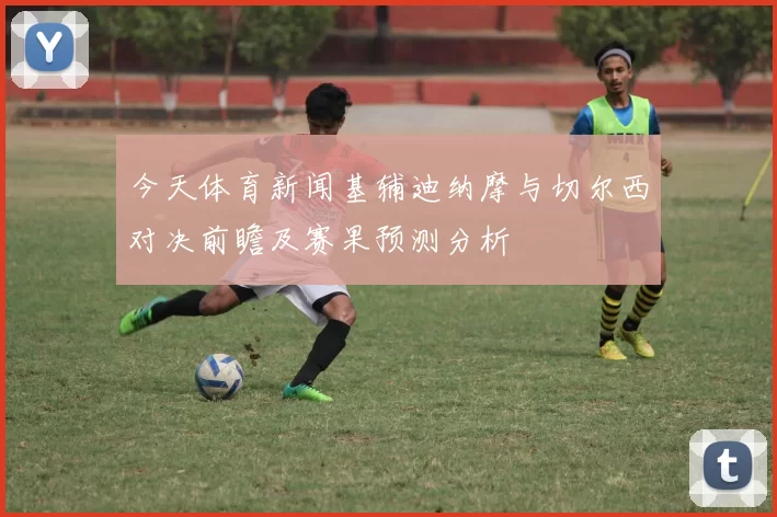 今天体育新闻基辅迪纳摩与切尔西对决前瞻及赛果预测分析