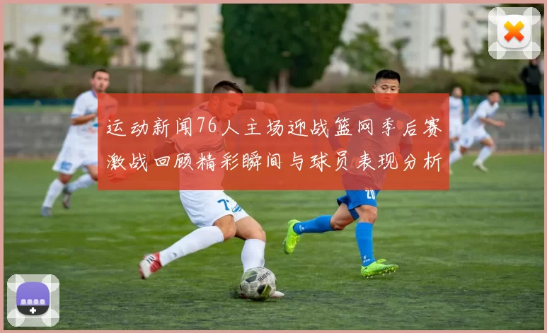 运动新闻76人主场迎战篮网季后赛激战回顾精彩瞬间与球员表现分析