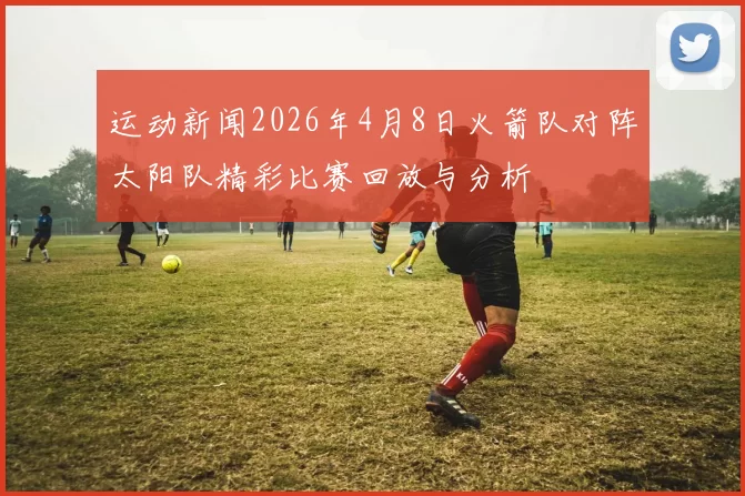 运动新闻2026年4月8日火箭队对阵太阳队精彩比赛回放与分析